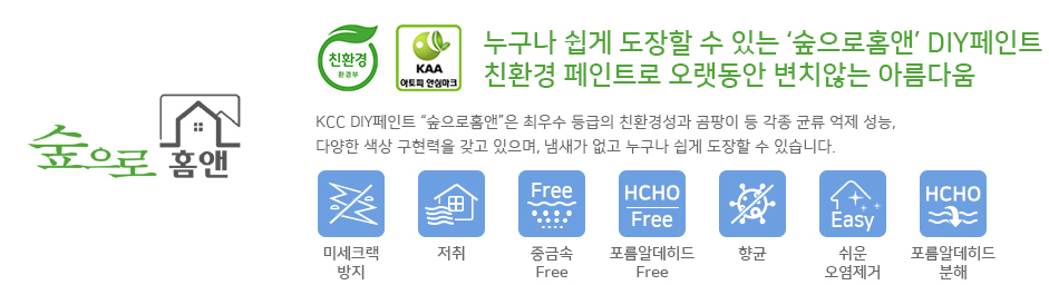 KCC숲으로 홈앤은 환경부 지정 친환경 인증마크 취득및 KAA아토피 안심마크를 취득하였으며
누구나 쉽게 도장할 수 있는 DIY페인트이자 친환경 페인트로 오랫동안 변치않는 아름다움을
유지 합니다.
KCC DIY페인트 숲으로 홈앤은 최우수 등급의 친환경성과 곰팡이 등 각종 균류억제 성능,
다양한 색상 구현력을 갖고 있으며, 냄새가 없고 누구나 쉽게 도장할 수 있습니다.
또한 미세크랙방지, 저취, 중금속으로부터 안전함, 포름알데히드로부터 안전함, 향균,
쉬운 오염제거, 우수한 포름알데히드 분해와 같은 7가지 특징을 갖추고 있습니다. 